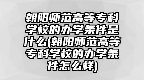 朝陽師范高等專科學校的辦學條件是什么(朝陽師范高等專科學校的辦學條件怎么樣)