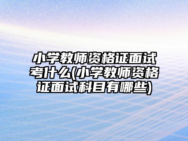 小學(xué)教師資格證面試考什么(小學(xué)教師資格證面試科目有哪些)