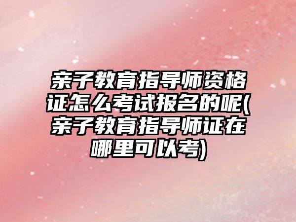 親子教育指導師資格證怎么考試報名的呢(親子教育指導師證在哪里可以考)