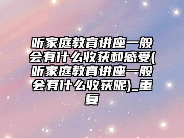 聽家庭教育講座一般會(huì)有什么收獲和感受(聽家庭教育講座一般會(huì)有什么收獲呢)_重復(fù)