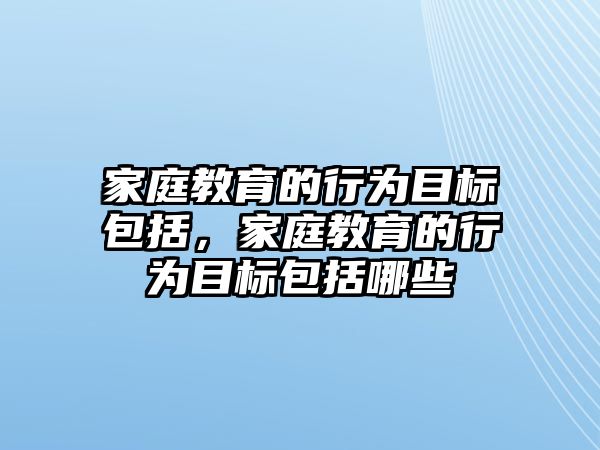 家庭教育的行為目標(biāo)包括，家庭教育的行為目標(biāo)包括哪些