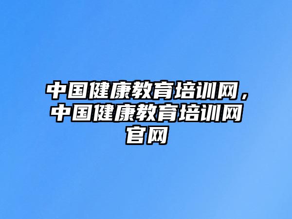 中國健康教育培訓(xùn)網(wǎng)，中國健康教育培訓(xùn)網(wǎng)官網(wǎng)