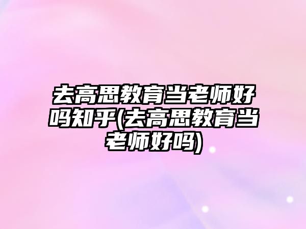 去高思教育當老師好嗎知乎(去高思教育當老師好嗎)