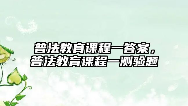 普法教育課程一答案，普法教育課程一測(cè)驗(yàn)題