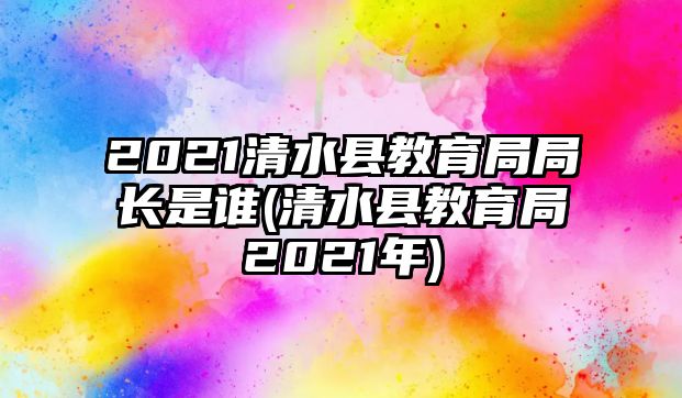 2021清水縣教育局局長是誰(清水縣教育局2021年)