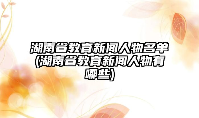 湖南省教育新聞人物名單(湖南省教育新聞人物有哪些)