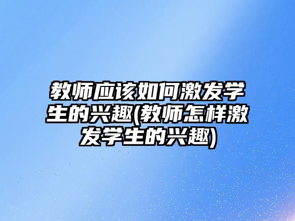 教師應該如何激發(fā)學生的興趣(教師怎樣激發(fā)學生的興趣)