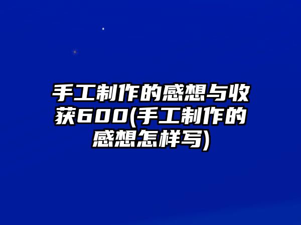 手工制作的感想與收獲600(手工制作的感想怎樣寫)