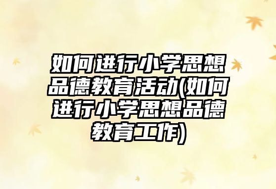 如何進行小學思想品德教育活動(如何進行小學思想品德教育工作)