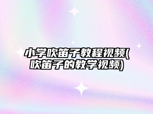 小學吹笛子教程視頻(吹笛子的教學視頻)