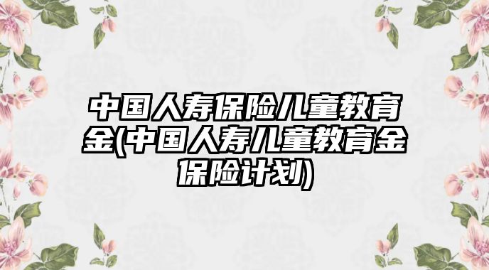 中國(guó)人壽保險(xiǎn)兒童教育金(中國(guó)人壽兒童教育金保險(xiǎn)計(jì)劃)