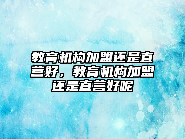 教育機構(gòu)加盟還是直營好，教育機構(gòu)加盟還是直營好呢