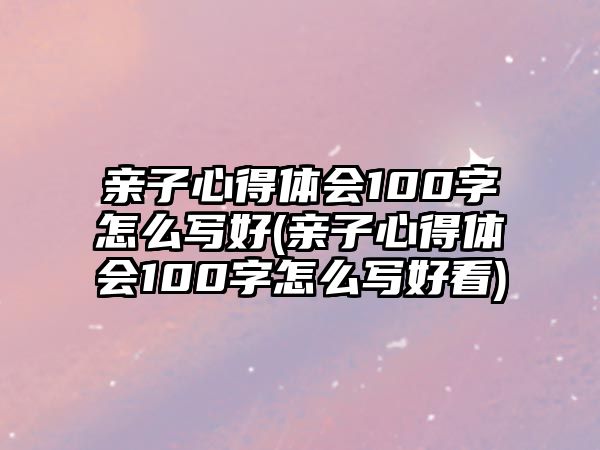 親子心得體會100字怎么寫好(親子心得體會100字怎么寫好看)