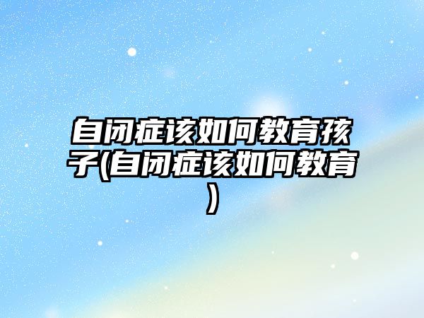 自閉癥該如何教育孩子(自閉癥該如何教育)