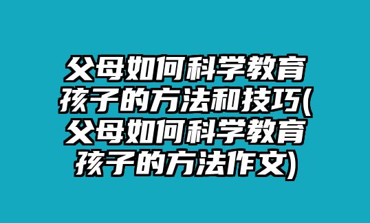 父母如何科學(xué)教育孩子的方法和技巧(父母如何科學(xué)教育孩子的方法作文)