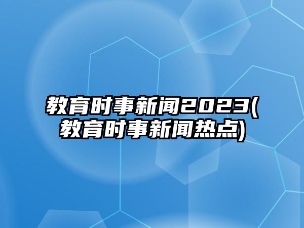 教育時事新聞2023(教育時事新聞熱點)