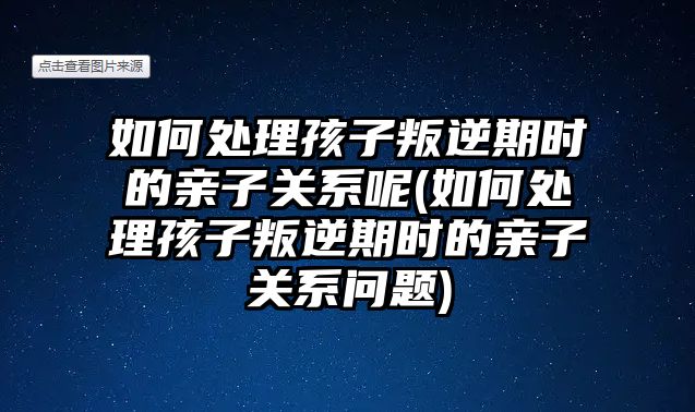 如何處理孩子叛逆期時(shí)的親子關(guān)系呢(如何處理孩子叛逆期時(shí)的親子關(guān)系問題)