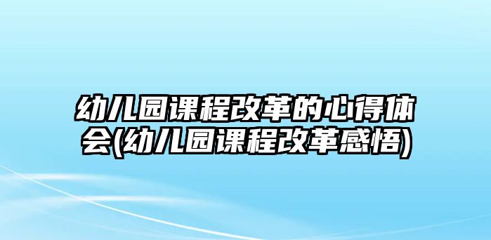 幼兒園課程改革的心得體會(幼兒園課程改革感悟)