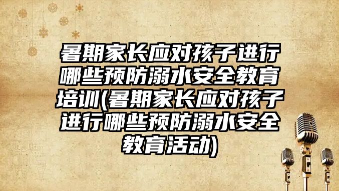 暑期家長應對孩子進行哪些預防溺水安全教育培訓(暑期家長應對孩子進行哪些預防溺水安全教育活動)