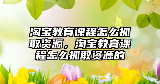 淘寶教育課程怎么抓取資源，淘寶教育課程怎么抓取資源的