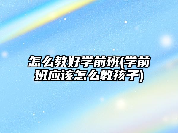 怎么教好學前班(學前班應該怎么教孩子)