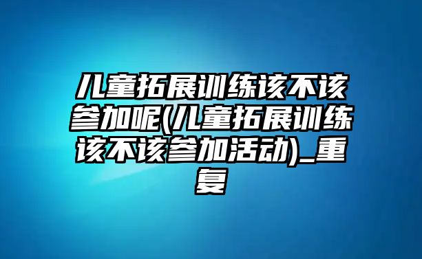 兒童拓展訓(xùn)練該不該參加呢(兒童拓展訓(xùn)練該不該參加活動(dòng))_重復(fù)