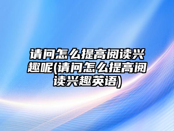 請(qǐng)問怎么提高閱讀興趣呢(請(qǐng)問怎么提高閱讀興趣英語)