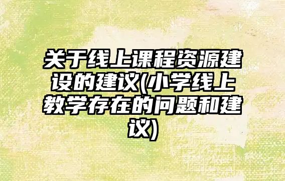 關于線上課程資源建設的建議(小學線上教學存在的問題和建議)