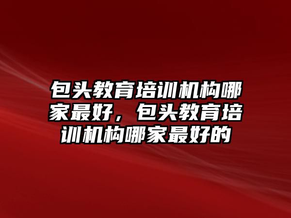 包頭教育培訓(xùn)機(jī)構(gòu)哪家最好，包頭教育培訓(xùn)機(jī)構(gòu)哪家最好的