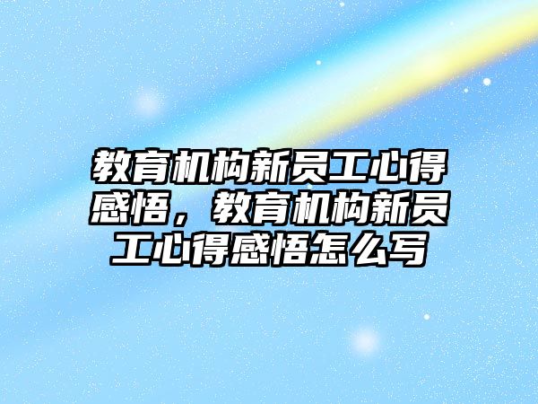 教育機構(gòu)新員工心得感悟，教育機構(gòu)新員工心得感悟怎么寫