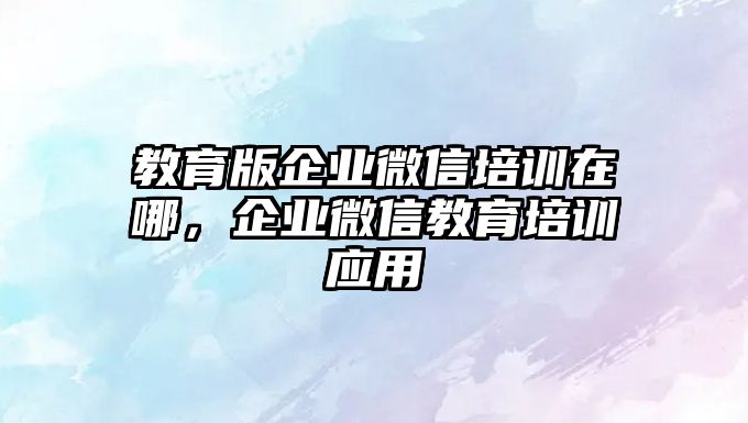 教育版企業(yè)微信培訓(xùn)在哪，企業(yè)微信教育培訓(xùn)應(yīng)用