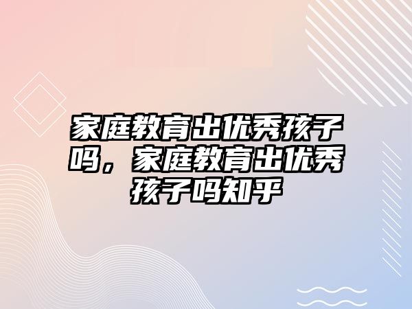 家庭教育出優(yōu)秀孩子嗎，家庭教育出優(yōu)秀孩子嗎知乎