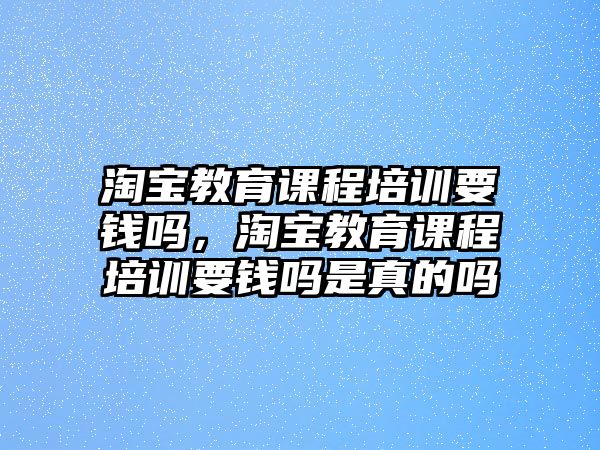 淘寶教育課程培訓(xùn)要錢嗎，淘寶教育課程培訓(xùn)要錢嗎是真的嗎