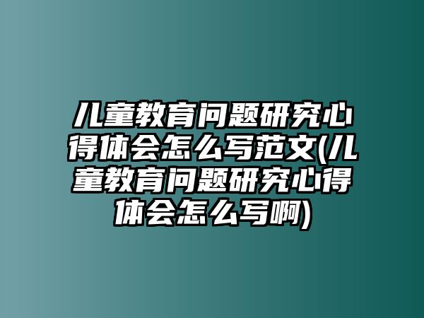 兒童教育問題研究心得體會(huì)怎么寫范文(兒童教育問題研究心得體會(huì)怎么寫啊)