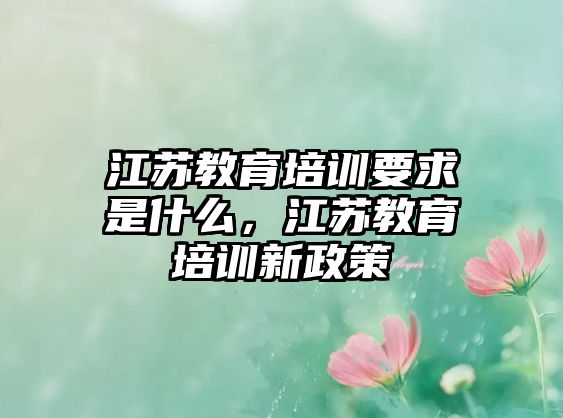 江蘇教育培訓(xùn)要求是什么，江蘇教育培訓(xùn)新政策