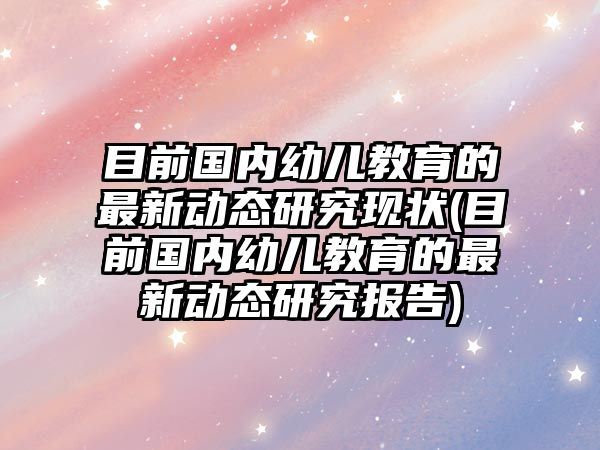 目前國內(nèi)幼兒教育的最新動態(tài)研究現(xiàn)狀(目前國內(nèi)幼兒教育的最新動態(tài)研究報告)