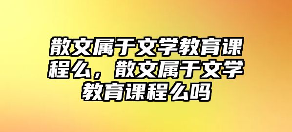 散文屬于文學教育課程么，散文屬于文學教育課程么嗎