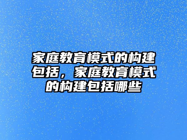 家庭教育模式的構(gòu)建包括，家庭教育模式的構(gòu)建包括哪些