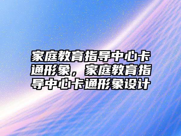 家庭教育指導中心卡通形象，家庭教育指導中心卡通形象設(shè)計