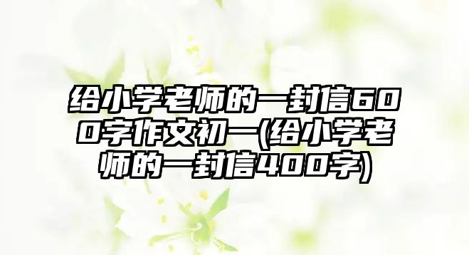 給小學(xué)老師的一封信600字作文初一(給小學(xué)老師的一封信400字)