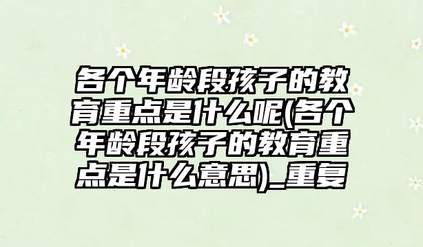 各個年齡段孩子的教育重點是什么呢(各個年齡段孩子的教育重點是什么意思)_重復