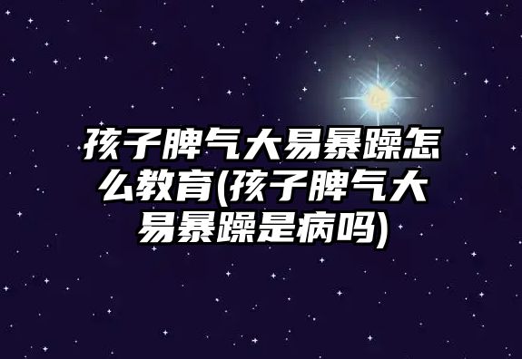 孩子脾氣大易暴躁怎么教育(孩子脾氣大易暴躁是病嗎)