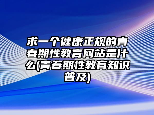 求一個健康正規(guī)的青春期性教育網(wǎng)站是什么(青春期性教育知識普及)