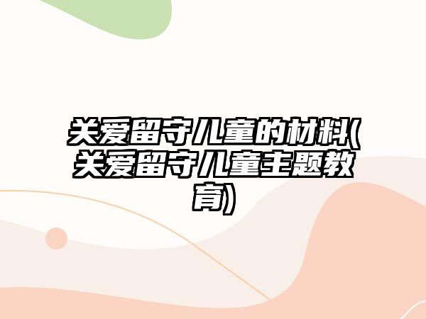 關(guān)愛留守兒童的材料(關(guān)愛留守兒童主題教育)