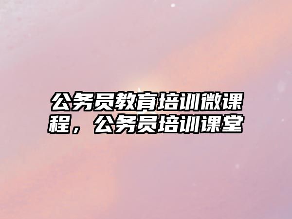 公務(wù)員教育培訓微課程，公務(wù)員培訓課堂