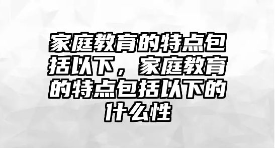 家庭教育的特點(diǎn)包括以下，家庭教育的特點(diǎn)包括以下的什么性