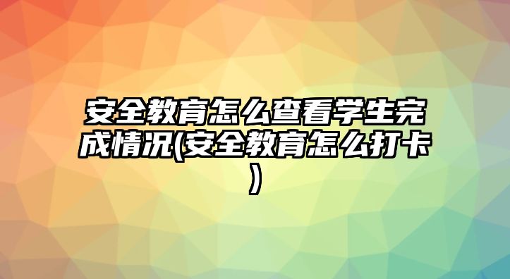 安全教育怎么查看學(xué)生完成情況(安全教育怎么打卡)