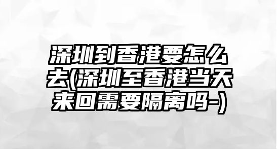 深圳到香港要怎么去(深圳至香港當天來回需要隔離嗎-)