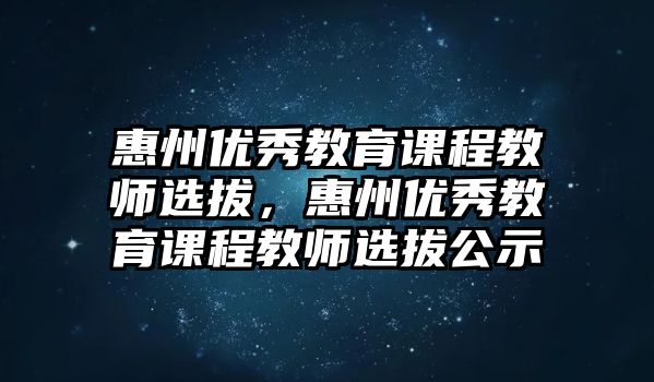 惠州優(yōu)秀教育課程教師選拔，惠州優(yōu)秀教育課程教師選拔公示