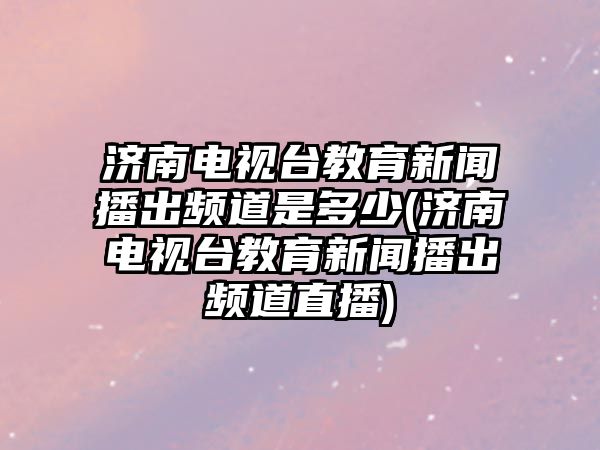 濟(jì)南電視臺教育新聞播出頻道是多少(濟(jì)南電視臺教育新聞播出頻道直播)